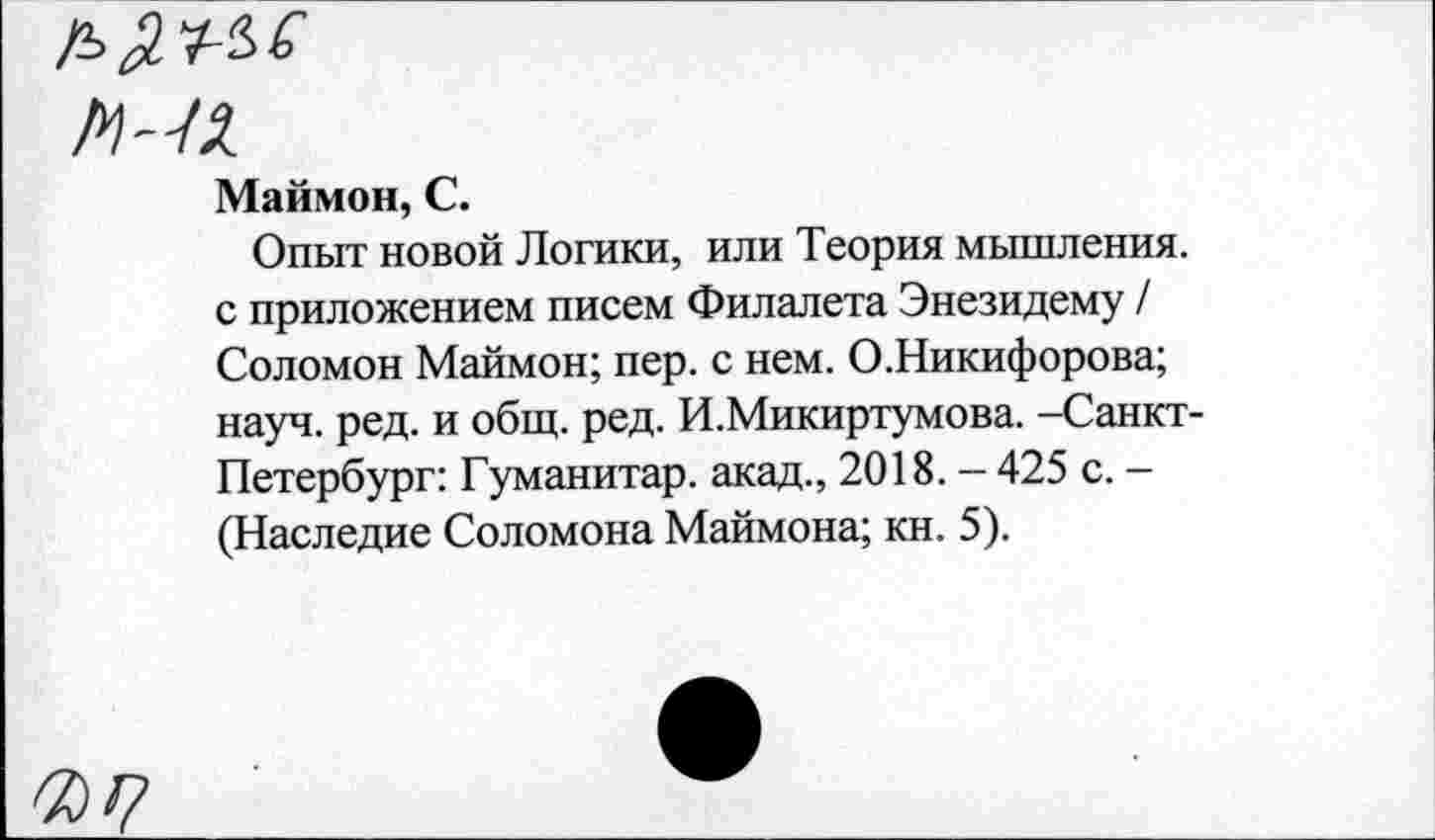 ﻿Маймон, С.
Опыт новой Логики, или Теория мышления, с приложением писем Филалета Энезидему / Соломон Маймон; пер. с нем. О.Никифорова; науч. ред. и общ. ред. И.Микиртумова. -Санкт-Петербург: Гуманитар, акад., 2018.-425 с. -(Наследие Соломона Маймона; кн. 5).